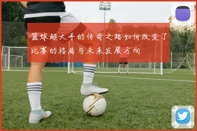 篮球超大手的传奇之路如何改变了比赛的格局与未来发展方向