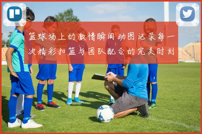 篮球场上的激情瞬间动图记录每一次精彩扣篮与团队配合的完美时刻