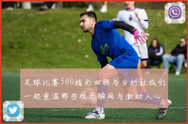 足球比赛500精彩回顾与分析让我们一起重温那些难忘瞬间与激动人心的时刻