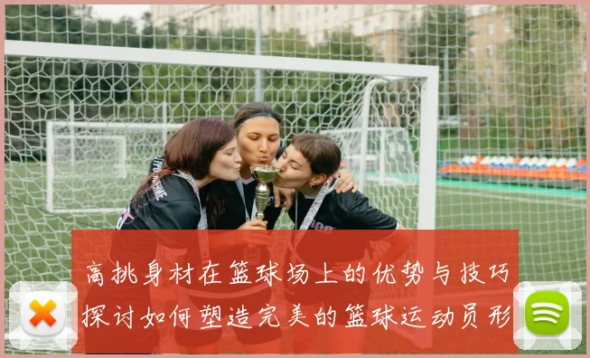 高挑身材在篮球场上的优势与技巧探讨如何塑造完美的篮球运动员形象