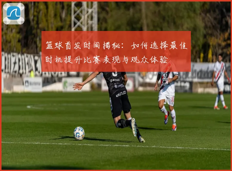 篮球首发时间揭秘：如何选择最佳时机提升比赛表现与观众体验