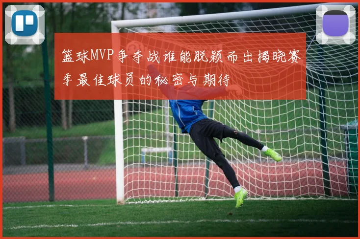 篮球MVP争夺战谁能脱颖而出揭晓赛季最佳球员的秘密与期待