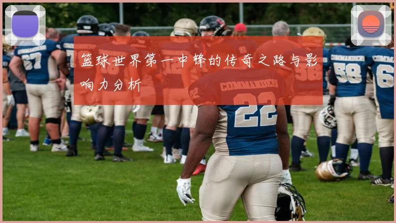 篮球世界第一中锋的传奇之路与影响力分析