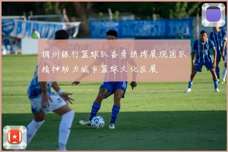稠州银行篮球队奋勇拼搏展现团队精神助力城市篮球文化发展