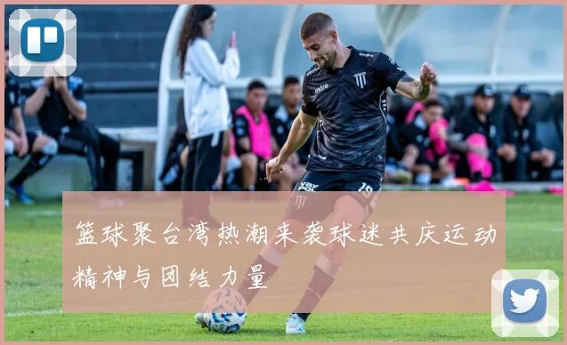 篮球聚台湾热潮来袭球迷共庆运动精神与团结力量