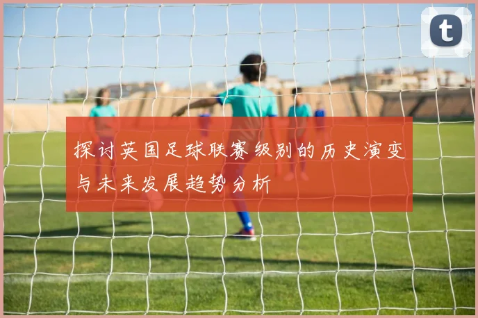 探讨英国足球联赛级别的历史演变与未来发展趋势分析