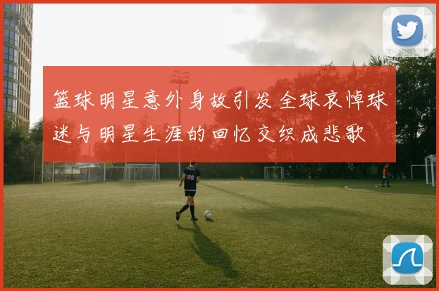 篮球明星意外身故引发全球哀悼球迷与明星生涯的回忆交织成悲歌