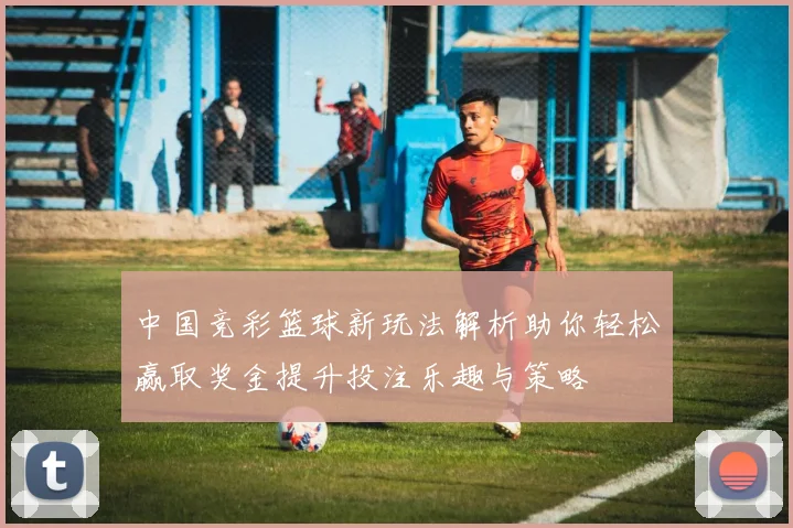中国竞彩篮球新玩法解析助你轻松赢取奖金提升投注乐趣与策略