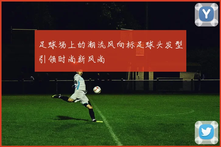 足球场上的潮流风向标足球头发型引领时尚新风尚