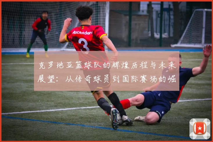 克罗地亚篮球队的辉煌历程与未来展望：从传奇球员到国际赛场的崛起