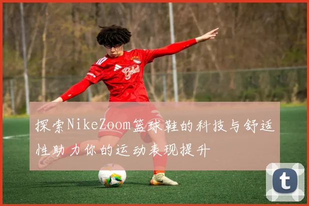 探索NikeZoom篮球鞋的科技与舒适性助力你的运动表现提升