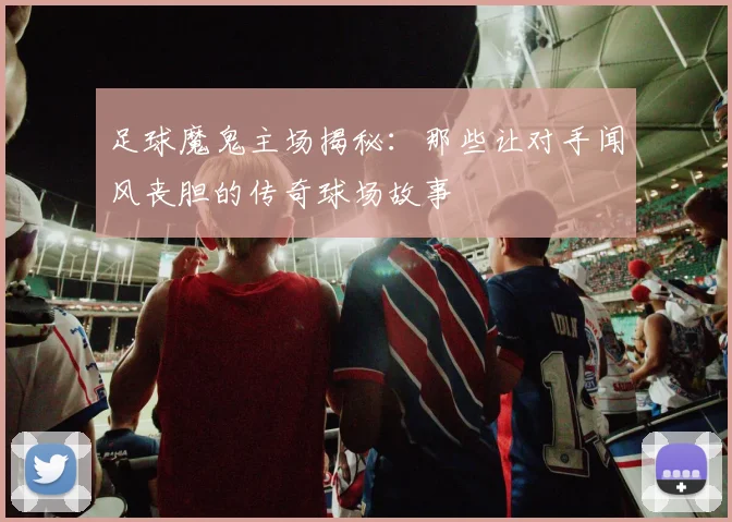 足球魔鬼主场揭秘：那些让对手闻风丧胆的传奇球场故事