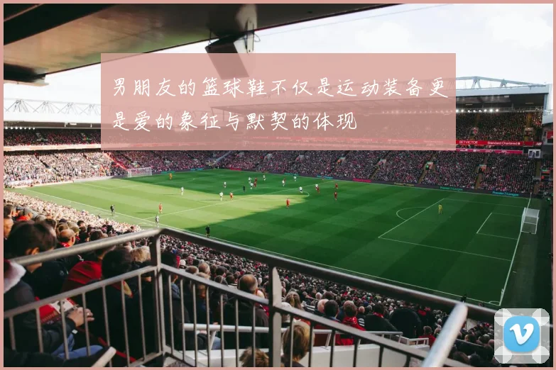 男朋友的篮球鞋不仅是运动装备更是爱的象征与默契的体现