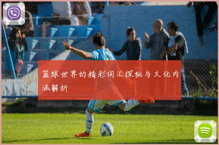 篮球世界的精彩词汇探秘与文化内涵解析