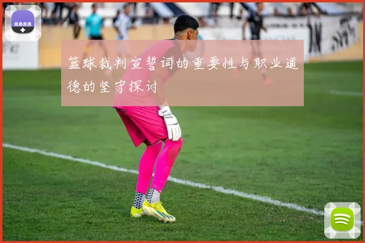 篮球裁判宣誓词的重要性与职业道德的坚守探讨