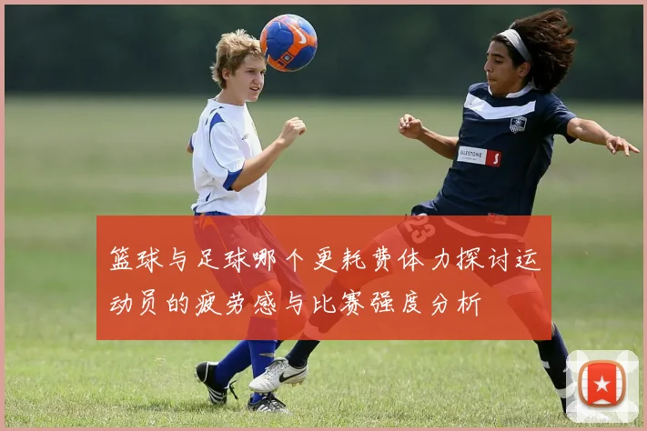 篮球与足球哪个更耗费体力探讨运动员的疲劳感与比赛强度分析