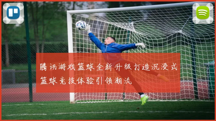 腾讯游戏篮球全新升级打造沉浸式篮球竞技体验引领潮流